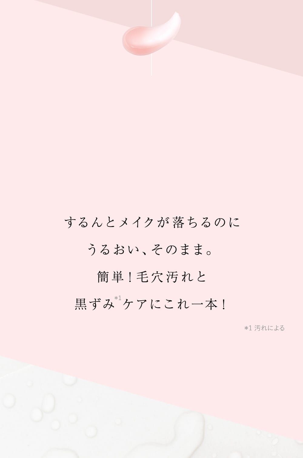 するんとメイクが落ちるのに うるおい、そのまま。 簡単！毛穴汚れと 黒ずみ ケアにこれ一本！